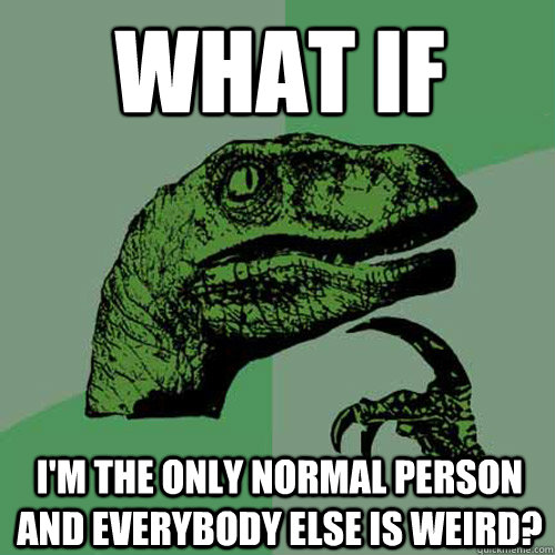 What if  I'm the only normal person and everybody else is weird? - What if  I'm the only normal person and everybody else is weird?  Philosoraptor