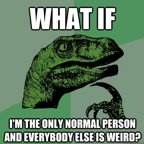 What if  I'm the only normal person and everybody else is weird?  Philosoraptor