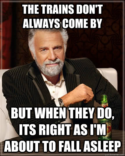 The trains don't always come by But when they do, its right as I'm about to fall asleep  The Most Interesting Man In The World