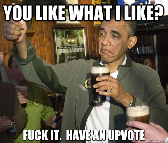 You like what I like? Fuck it.  Have an upvote  Upvoting Obama