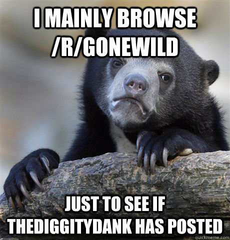 I mainly browse /r/gonewild just to see if thediggitydank has posted - I mainly browse /r/gonewild just to see if thediggitydank has posted  Confession Bear