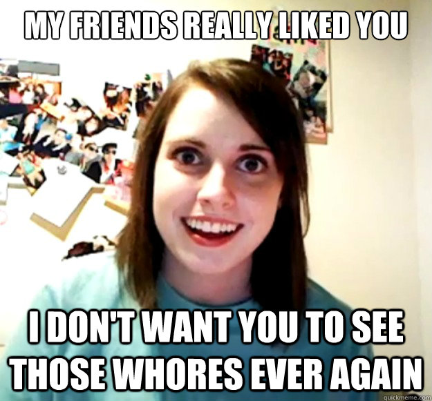 My friends really liked you I don't want you to see those whores ever again  Overly Attached Girlfriend