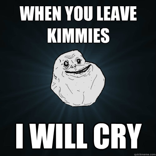 When you leave kimmies i will cry  Forever Alone