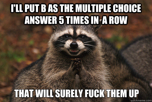 I'LL put B as the multiple choice answer 5 times in  a row That will surely fuck them up - I'LL put B as the multiple choice answer 5 times in  a row That will surely fuck them up  Insidious Racoon 2