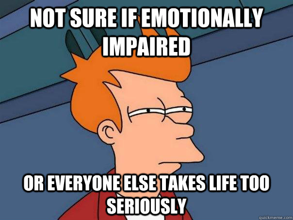 not sure if emotionally impaired or everyone else takes life too seriously  Futurama Fry
