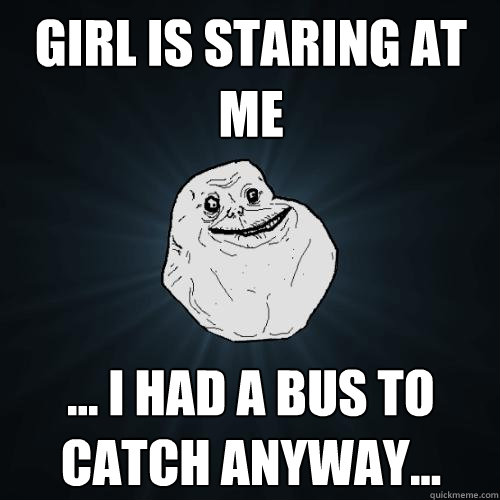 Girl Is staring at me ... i had a bus to catch anyway...  Forever Alone