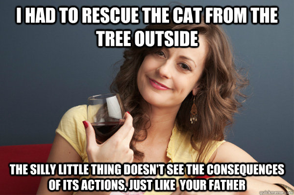I had to rescue the cat from the tree outside The Silly little thing doesn't see the consequences of its actions, just like  your father  Forever Resentful Mother