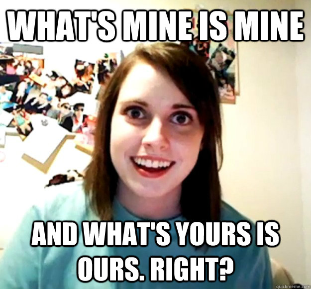 What's mine is mine And what's yours is ours. Right?  Overly Attached Girlfriend