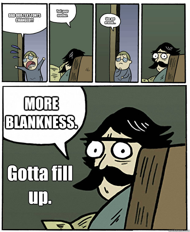 DAD OUR TEXT FONTS CHANGED!!! Tell your mother. She got erased.... MORE BLANKNESS. Gotta fill
up.  Stare Dad