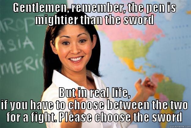 GENTLEMEN, REMEMBER, THE PEN IS MIGHTIER THAN THE SWORD BUT IN REAL LIFE, IF YOU HAVE TO CHOOSE BETWEEN THE TWO FOR A FIGHT. PLEASE CHOOSE THE SWORD Unhelpful High School Teacher