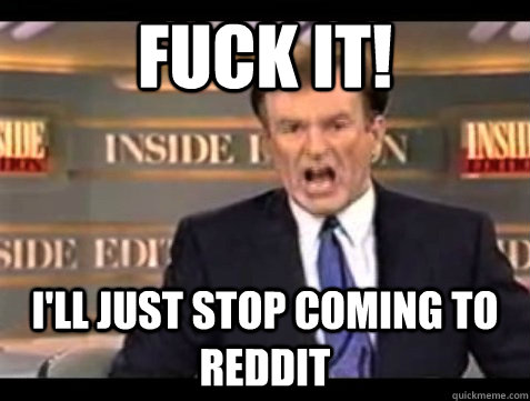 FUCK IT! i'll just stop coming to reddit  Angry Bill