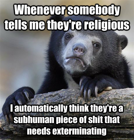 Whenever somebody tells me they're religious I automatically think they're a subhuman piece of shit that needs exterminating  Confession Bear