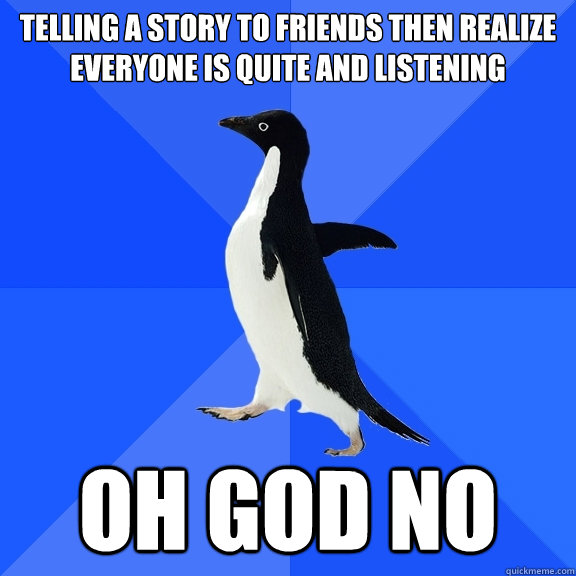 Telling a story to friends then realize everyone is quite and listening oh god no  Socially Awkward Penguin