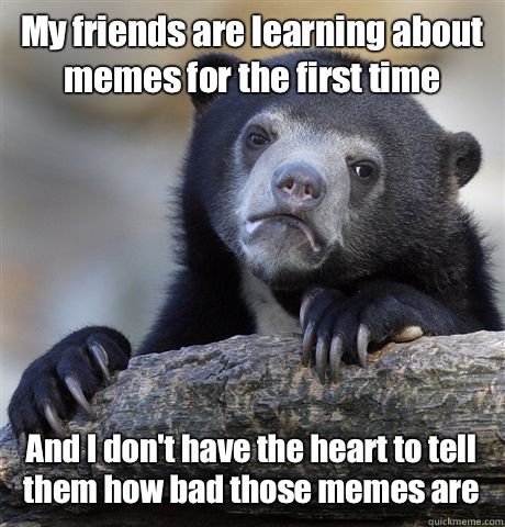 My friends are learning about memes for the first time And I don't have the heart to tell them how bad those memes are  Confession Bear