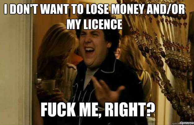 i don't want to lose money and/or my licence FUCK ME, RIGHT?  fuck me right