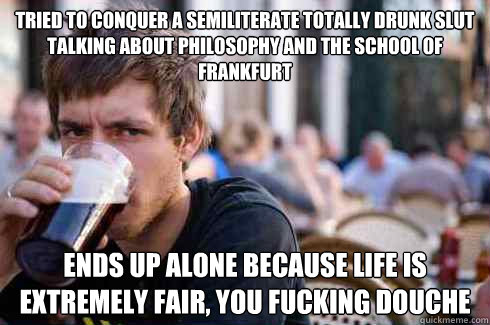 tried to conquer a semiliterate totally drunk slut talking about philosophy and the School of Frankfurt ends up alone because life is extremely fair, you fucking douche  Lazy College Senior