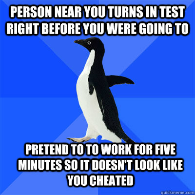 Person near you turns in test right before you were going to Pretend to to work for five minutes so it doesn't look like you cheated  