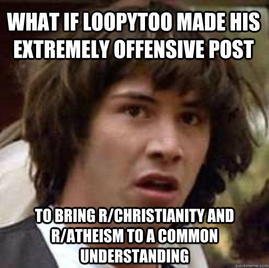 What if loopytoo made his extremely offensive post to bring r/christianity and r/atheism to a common understanding  conspiracy keanu