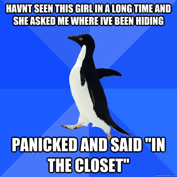 havnt seen this girl in a long time and she asked me where Ive been hiding Panicked and said 