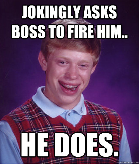 Jokingly asks boss to fire him.. He does.  Bad Luck Brian