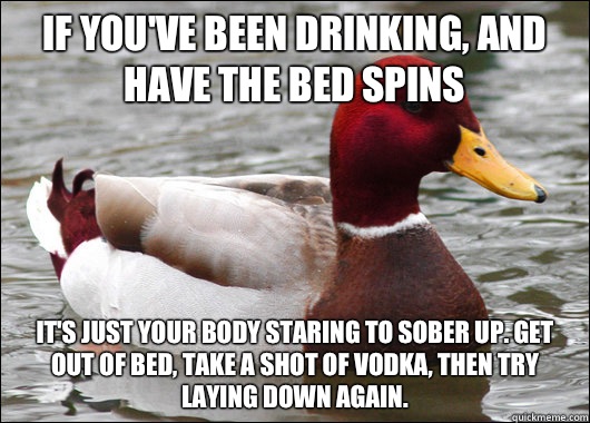 If you've been drinking, and have the bed spins It's just your body staring to sober up. Get out of bed, take a shot of vodka, then try laying down again.   Malicious Advice Mallard