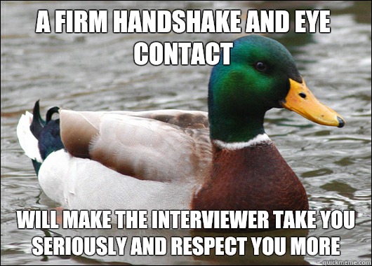 A firm handshake and eye contact Will make the interviewer take you seriously and respect you more   Actual Advice Mallard