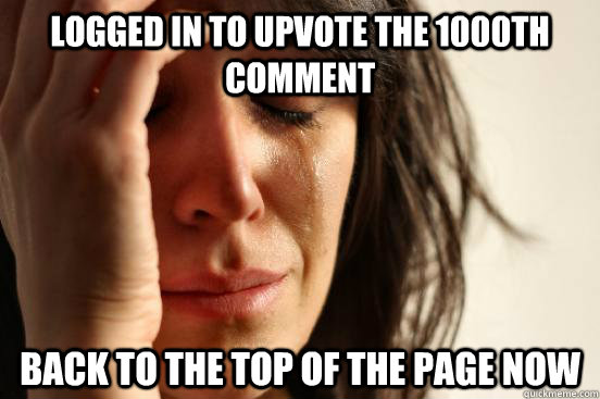 logged in to upvote the 1000th comment              back to the top of the page now - logged in to upvote the 1000th comment              back to the top of the page now  First World Problems
