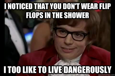 I noticed that you don't wear flip flops in the shower i too like to live dangerously  Dangerously - Austin Powers