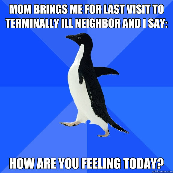 mom brings me for last visit to terminally ill neighbor and I say: How are you feeling today? - mom brings me for last visit to terminally ill neighbor and I say: How are you feeling today?  Socially Awkward Penguin