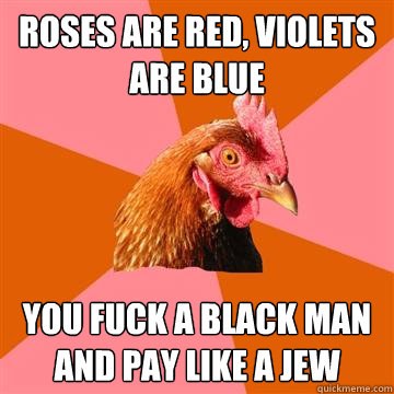 roses are red, violets are blue You fuck a black man and pay like a jew - roses are red, violets are blue You fuck a black man and pay like a jew  Anti-Joke Chicken