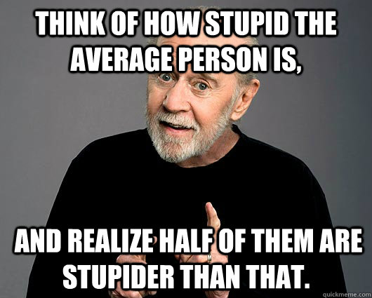 Think of how stupid the average person is,  and realize half of them are stupider than that. - Think of how stupid the average person is,  and realize half of them are stupider than that.  George Carlin