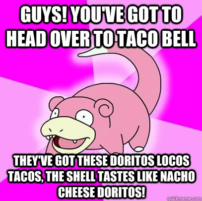 Guys! You've got to head over to Taco Bell They've got these Doritos Locos Tacos, the shell tastes like nacho cheese doritos!  Slowpoke