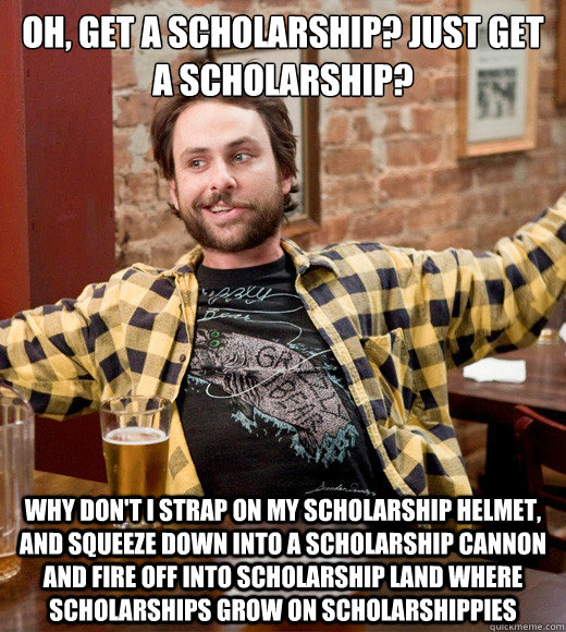 Oh, get a scholarship? just get a scholarship? Why don't I strap on my scholarship helmet, and squeeze down into a scholarship cannon and fire off into scholarship land where scholarships grow on scholarshippies  Charlie Kelly Scholarships