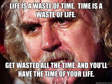 Life is a waste of time.  Time is a waste of life. Get wasted all the time, and you'll have the time of your life. - Life is a waste of time.  Time is a waste of life. Get wasted all the time, and you'll have the time of your life.  Billy Connelly in The Trip