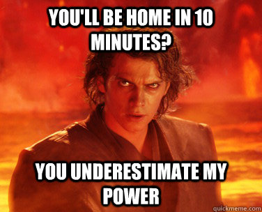 You'll be home in 10 minutes? You underestimate my power  