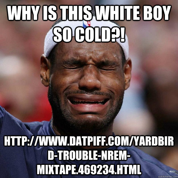 Why is this white boy so cold?! http://www.datpiff.com/Yardbird-Trouble-NREM-mixtape.469234.html  Lebron Crying