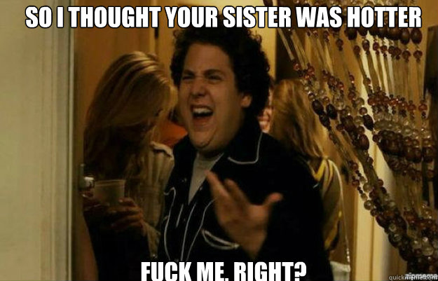 So I THOUGHT YOUR SISTER WAS HOTTER FUCK ME, RIGHT?  fuck me right