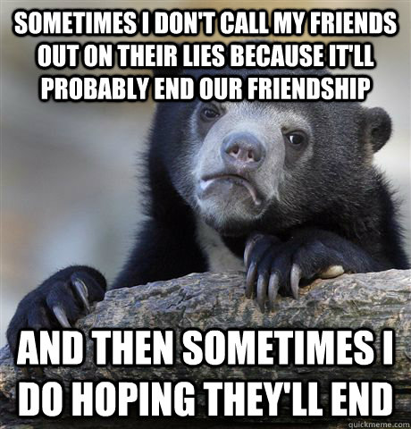 Sometimes I don't call my friends out on their lies because it'll probably end our friendship And then sometimes I do hoping they'll end  Confession Bear