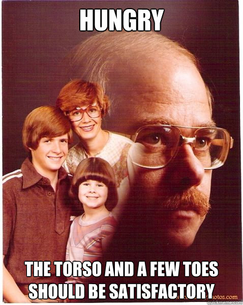 hungry the torso and a few toes should be satisfactory  Vengeance Dad