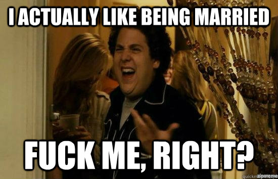 I actually like being married fuck me, Right? - I actually like being married fuck me, Right?  Dont fuck me, right