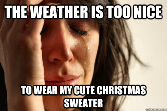 The weather is too nice to wear my cute christmas sweater  First World Problems