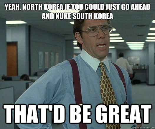 Yeah, North Korea if you could just go ahead and nuke South Korea That'd be great  Lumbergh