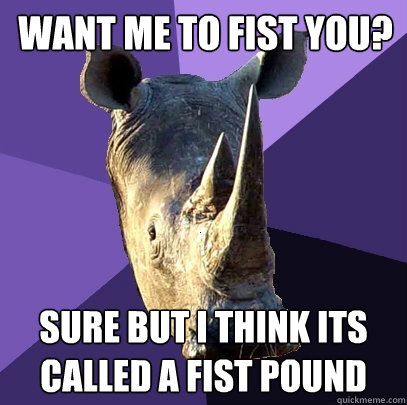 Want me to fist you? sure but i think its called a fist pound  Sexually Oblivious Rhino