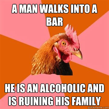 A man walks into a bar he is an alcoholic and is ruining his family - A man walks into a bar he is an alcoholic and is ruining his family  Anti-Joke Chicken