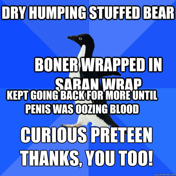 dry humping stuffed bear boner wrapped in saran wrap kept going back for more until penis was oozing blood curious preteen
thanks, you too!  Socially Awkward Penguin