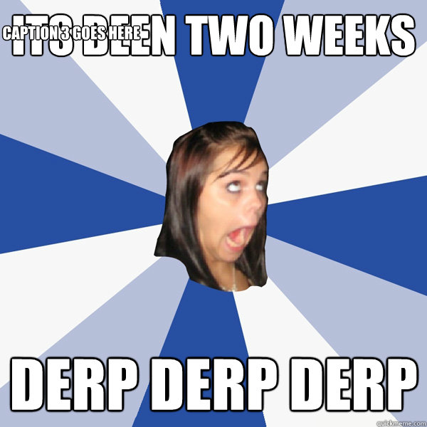 ITS BEEN TWO WEEKS DERP DERP DERP Caption 3 goes here  Annoying Facebook Girl