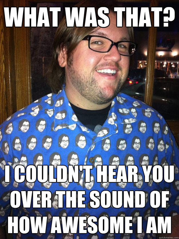 what was that? i couldn't hear you over the sound of how awesome i am  Happy Forever Alone