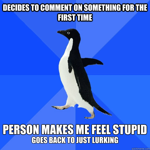 Decides to comment on something for the first time  Person makes me feel stupid
 goes back to just lurking  Socially Awkward Penguin