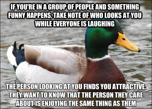 if you're in a group of people and something funny happens, take note of who looks at you while everyone is laughing The person looking at you finds you attractive. They want to know that the person they care about is enjoying the same thing as them
  Actual Advice Mallard