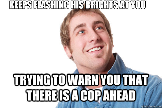 keeps flashing his brights at you trying to warn you that there is a cop ahead  Misunderstood D-Bag
